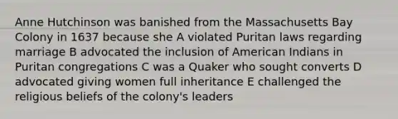 Anne Hutchinson was banished from the Massachusetts Bay Colony in 1637 because she A violated Puritan laws regarding marriage B advocated the inclusion of American Indians in Puritan congregations C was a Quaker who sought converts D advocated giving women full inheritance E challenged the religious beliefs of the colony's leaders