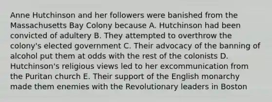 Anne Hutchinson and her followers were banished from the Massachusetts Bay Colony because A. Hutchinson had been convicted of adultery B. They attempted to overthrow the colony's elected government C. Their advocacy of the banning of alcohol put them at odds with the rest of the colonists D. Hutchinson's religious views led to her excommunication from the Puritan church E. Their support of the English monarchy made them enemies with the Revolutionary leaders in Boston