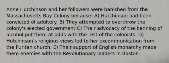 Anne Hutchinson and her followers were banished from the Massachusetts Bay Colony because: A) Hutchinson had been convicted of adultery. B) They attempted to overthrow the colony's elected government C) Their advocacy of the banning of alcohol put them at odds with the rest of the colonists. D) Hutchinson's religious views led to her excommunication from the Puritan church. E) Their support of English monarchy made them enemies with the Revolutionary leaders in Boston.