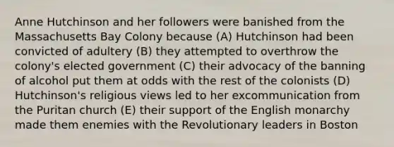 Anne Hutchinson and her followers were banished from the Massachusetts Bay Colony because (A) Hutchinson had been convicted of adultery (B) they attempted to overthrow the colony's elected government (C) their advocacy of the banning of alcohol put them at odds with the rest of the colonists (D) Hutchinson's religious views led to her excommunication from the Puritan church (E) their support of the English monarchy made them enemies with the Revolutionary leaders in Boston