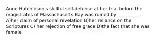 Anne Hutchinson's skillful self-defense at her trial before the magistrates of Massachusetts Bay was ruined by __________. A)her claim of personal revelation B)her reliance on the Scriptures C) her rejection of free grace D)the fact that she was female