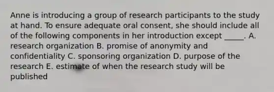 Anne is introducing a group of research participants to the study at hand. To ensure adequate oral consent, she should include all of the following components in her introduction except _____. A. research organization B. promise of anonymity and confidentiality C. sponsoring organization D. purpose of the research E. estimate of when the research study will be published