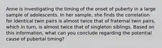 Anne is investigating the timing of the onset of puberty in a large sample of adolescents. In her sample, she finds the correlation for identical twin pairs is almost twice that of fraternal twin pairs, which in turn, is almost twice that of singleton siblings. Based on this information, what can you conclude regarding the potential cause of pubertal timing?