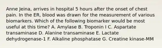 Anne Jeina, arrives in hospital 5 hours after the onset of chest pain. In the ER, blood was drawn for the measurement of various biomarkers. Which of the following biomarker would be most useful at this time? A. Amylase B. Troponin I C. Aspartate transaminase D. Alanine transaminase E. Lactate dehydrogenase-1 F. Alkaline phosphatase G. Creatine kinase-MM