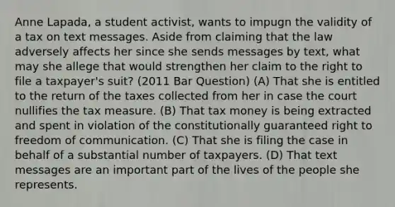 Anne Lapada, a student activist, wants to impugn the validity of a tax on text messages. Aside from claiming that the law adversely affects her since she sends messages by text, what may she allege that would strengthen her claim to the right to file a taxpayer's suit? (2011 Bar Question) (A) That she is entitled to the return of the taxes collected from her in case the court nullifies the tax measure. (B) That tax money is being extracted and spent in violation of the constitutionally guaranteed right to freedom of communication. (C) That she is filing the case in behalf of a substantial number of taxpayers. (D) That text messages are an important part of the lives of the people she represents.