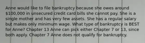 Anne would like to file bankruptcy because she owes around 100,000 in unsecured credit card bills she cannot pay. She is a single mother and has very few assets. She has a regular salary but makes only minimum wage. What type of bankruptcy is BEST for Anne? Chapter 13 Anne can pick either Chapter 7 or 13, since both apply. Chapter 7 Anne does not qualify for bankruptcy.