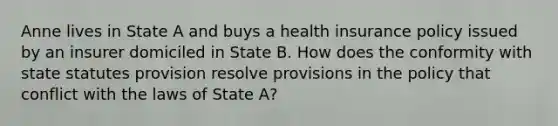 Anne lives in State A and buys a health insurance policy issued by an insurer domiciled in State B. How does the conformity with state statutes provision resolve provisions in the policy that conflict with the laws of State A?