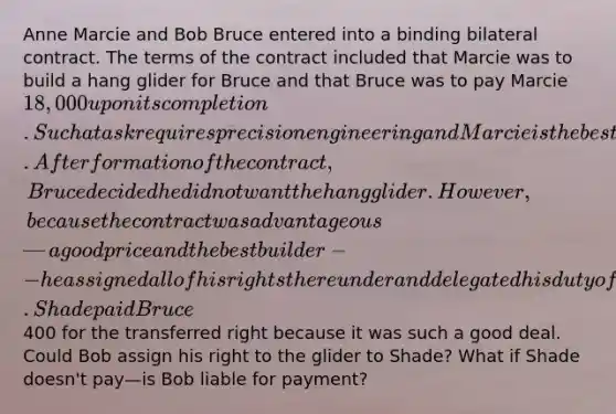 Anne Marcie and Bob Bruce entered into a binding bilateral contract. The terms of the contract included that Marcie was to build a hang glider for Bruce and that Bruce was to pay Marcie 18,000 upon its completion. Such a task requires precision engineering and Marcie is the best. After formation of the contract, Bruce decided he did not want the hang glider. However, because the contract was advantageous—a good price and the best builder--he assigned all of his rights thereunder and delegated his duty of payment to his friend Marc Shade. Shade paid Bruce400 for the transferred right because it was such a good deal. Could Bob assign his right to the glider to Shade? What if Shade doesn't pay—is Bob liable for payment?