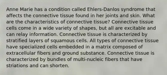 Anne Marie has a condition called Ehlers-Danlos syndrome that affects the connective tissue found in her joints and skin. What are the characteristics of connective tissue? Connective tissue cells come in a wide variety of shapes, but all are excitable and can relay information. Connective tissue is characterized by stratified layers of squamous cells. All types of connective tissue have specialized cells embedded in a matrix composed of extracellular fibers and ground substance. Connective tissue is characterized by bundles of multi-nucleic fibers that have striations and can shorten.