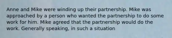 Anne and Mike were winding up their partnership. Mike was approached by a person who wanted the partnership to do some work for him. Mike agreed that the partnership would do the work. Generally speaking, in such a situation