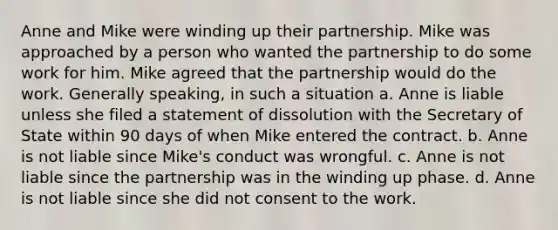 Anne and Mike were winding up their partnership. Mike was approached by a person who wanted the partnership to do some work for him. Mike agreed that the partnership would do the work. Generally speaking, in such a situation a. Anne is liable unless she filed a statement of dissolution with the Secretary of State within 90 days of when Mike entered the contract. b. Anne is not liable since Mike's conduct was wrongful. c. Anne is not liable since the partnership was in the winding up phase. d. Anne is not liable since she did not consent to the work.