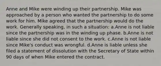 Anne and Mike were winding up their partnership. Mike was approached by a person who wanted the partnership to do some work for him. Mike agreed that the partnership would do the work. Generally speaking, in such a situation: a.Anne is not liable since the partnership was in the winding up phase. b.Anne is not liable since she did not consent to the work. c.Anne is not liable since Mike's conduct was wrongful. d.Anne is liable unless she filed a statement of dissolution with the Secretary of State within 90 days of when Mike entered the contract.