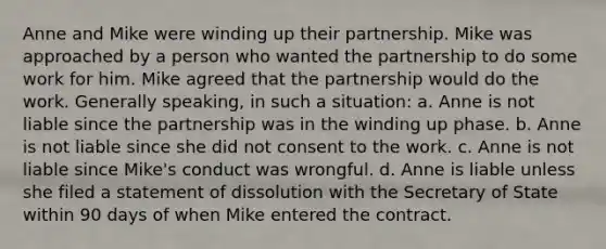 Anne and Mike were winding up their partnership. Mike was approached by a person who wanted the partnership to do some work for him. Mike agreed that the partnership would do the work. Generally speaking, in such a situation: a. Anne is not liable since the partnership was in the winding up phase. b. Anne is not liable since she did not consent to the work. c. Anne is not liable since Mike's conduct was wrongful. d. Anne is liable unless she filed a statement of dissolution with the Secretary of State within 90 days of when Mike entered the contract.