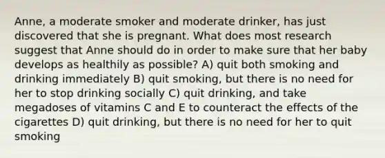 Anne, a moderate smoker and moderate drinker, has just discovered that she is pregnant. What does most research suggest that Anne should do in order to make sure that her baby develops as healthily as possible? A) quit both smoking and drinking immediately B) quit smoking, but there is no need for her to stop drinking socially C) quit drinking, and take megadoses of vitamins C and E to counteract the effects of the cigarettes D) quit drinking, but there is no need for her to quit smoking