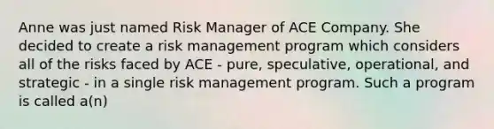 Anne was just named Risk Manager of ACE Company. She decided to create a risk management program which considers all of the risks faced by ACE - pure, speculative, operational, and strategic - in a single risk management program. Such a program is called a(n)