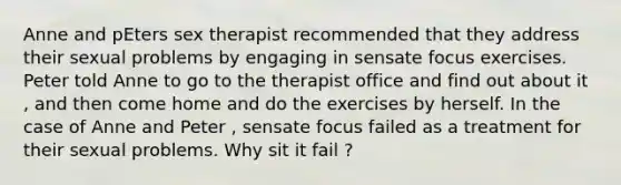 Anne and pEters sex therapist recommended that they address their sexual problems by engaging in sensate focus exercises. Peter told Anne to go to the therapist office and find out about it , and then come home and do the exercises by herself. In the case of Anne and Peter , sensate focus failed as a treatment for their sexual problems. Why sit it fail ?