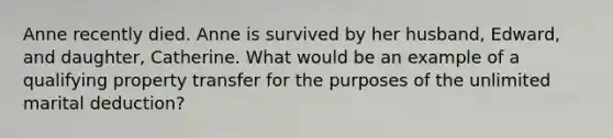 Anne recently died. Anne is survived by her husband, Edward, and daughter, Catherine. What would be an example of a qualifying property transfer for the purposes of the unlimited marital deduction?