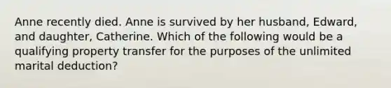 Anne recently died. Anne is survived by her husband, Edward, and daughter, Catherine. Which of the following would be a qualifying property transfer for the purposes of the unlimited marital deduction?