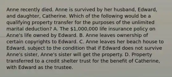 Anne recently died. Anne is survived by her husband, Edward, and daughter, Catherine. Which of the following would be a qualifying property transfer for the purposes of the unlimited marital deduction? A. The 1,000,000 life insurance policy on Anne's life owned by Edward. B. Anne leaves ownership of certain copyrights to Edward. C. Anne leaves her beach house to Edward, subject to the condition that if Edward does not survive Anne's sister, Anne's sister will get the property. D. Property transferred to a credit shelter trust for the benefit of Catherine, with Edward as the trustee.