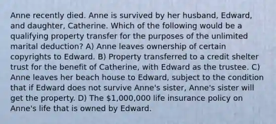 Anne recently died. Anne is survived by her husband, Edward, and daughter, Catherine. Which of the following would be a qualifying property transfer for the purposes of the unlimited marital deduction? A) Anne leaves ownership of certain copyrights to Edward. B) Property transferred to a credit shelter trust for the benefit of Catherine, with Edward as the trustee. C) Anne leaves her beach house to Edward, subject to the condition that if Edward does not survive Anne's sister, Anne's sister will get the property. D) The 1,000,000 life insurance policy on Anne's life that is owned by Edward.