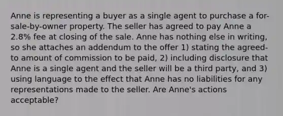 Anne is representing a buyer as a single agent to purchase a for-sale-by-owner property. The seller has agreed to pay Anne a 2.8% fee at closing of the sale. Anne has nothing else in writing, so she attaches an addendum to the offer 1) stating the agreed-to amount of commission to be paid, 2) including disclosure that Anne is a single agent and the seller will be a third party, and 3) using language to the effect that Anne has no liabilities for any representations made to the seller. Are Anne's actions acceptable?