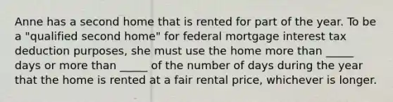 Anne has a second home that is rented for part of the year. To be a "qualified second home" for federal mortgage interest tax deduction purposes, she must use the home more than _____ days or more than _____ of the number of days during the year that the home is rented at a fair rental price, whichever is longer.