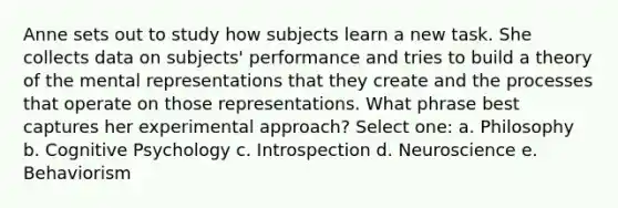 Anne sets out to study how subjects learn a new task. She collects data on subjects' performance and tries to build a theory of the mental representations that they create and the processes that operate on those representations. What phrase best captures her experimental approach? Select one: a. Philosophy b. Cognitive Psychology c. Introspection d. Neuroscience e. Behaviorism