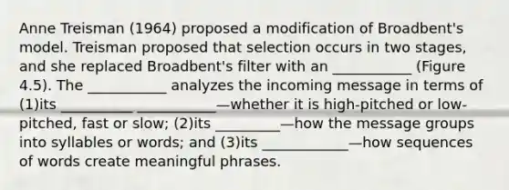 Anne Treisman (1964) proposed a modification of Broadbent's model. Treisman proposed that selection occurs in two stages, and she replaced Broadbent's filter with an ___________ (Figure 4.5). The ___________ analyzes the incoming message in terms of (1)its __________ ___________—whether it is high-pitched or low-pitched, fast or slow; (2)its _________—how the message groups into syllables or words; and (3)its ____________—how sequences of words create meaningful phrases.