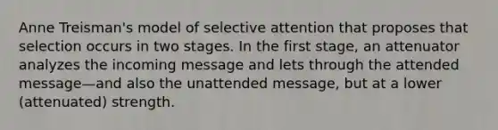 Anne Treisman's model of selective attention that proposes that selection occurs in two stages. In the first stage, an attenuator analyzes the incoming message and lets through the attended message—and also the unattended message, but at a lower (attenuated) strength.