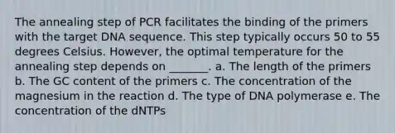 The annealing step of PCR facilitates the binding of the primers with the target DNA sequence. This step typically occurs 50 to 55 degrees Celsius. However, the optimal temperature for the annealing step depends on _______. a. The length of the primers b. The GC content of the primers c. The concentration of the magnesium in the reaction d. The type of DNA polymerase e. The concentration of the dNTPs