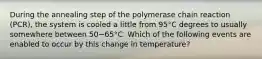 During the annealing step of the polymerase chain reaction (PCR), the system is cooled a little from 95°C degrees to usually somewhere between 50−65°C. Which of the following events are enabled to occur by this change in temperature?