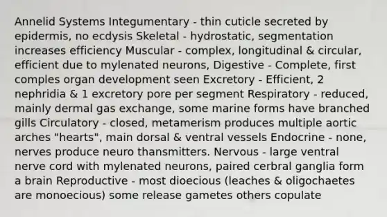 Annelid Systems Integumentary - thin cuticle secreted by epidermis, no ecdysis Skeletal - hydrostatic, segmentation increases efficiency Muscular - complex, longitudinal & circular, efficient due to mylenated neurons, Digestive - Complete, first comples organ development seen Excretory - Efficient, 2 nephridia & 1 excretory pore per segment Respiratory - reduced, mainly dermal gas exchange, some marine forms have branched gills Circulatory - closed, metamerism produces multiple aortic arches "hearts", main dorsal & ventral vessels Endocrine - none, nerves produce neuro thansmitters. Nervous - large ventral nerve cord with mylenated neurons, paired cerbral ganglia form a brain Reproductive - most dioecious (leaches & oligochaetes are monoecious) some release gametes others copulate