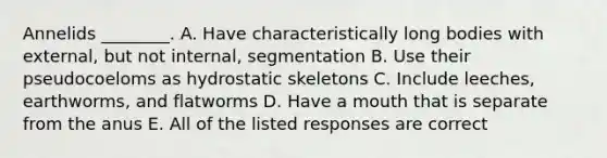 Annelids ________. A. Have characteristically long bodies with external, but not internal, segmentation B. Use their pseudocoeloms as hydrostatic skeletons C. Include leeches, earthworms, and flatworms D. Have a mouth that is separate from the anus E. All of the listed responses are correct