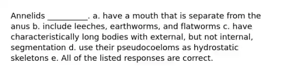 Annelids __________. a. have a mouth that is separate from the anus b. include leeches, earthworms, and flatworms c. have characteristically long bodies with external, but not internal, segmentation d. use their pseudocoeloms as hydrostatic skeletons e. All of the listed responses are correct.