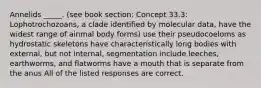 Annelids _____. (see book section: Concept 33.3: Lophotrochozoans, a clade identified by molecular data, have the widest range of ainmal body forms) use their pseudocoeloms as hydrostatic skeletons have characteristically long bodies with external, but not internal, segmentation include leeches, earthworms, and flatworms have a mouth that is separate from the anus All of the listed responses are correct.