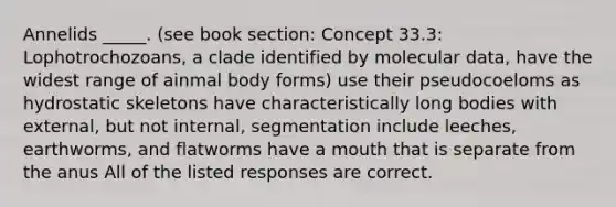 Annelids _____. (see book section: Concept 33.3: Lophotrochozoans, a clade identified by molecular data, have the widest range of ainmal body forms) use their pseudocoeloms as hydrostatic skeletons have characteristically long bodies with external, but not internal, segmentation include leeches, earthworms, and flatworms have a mouth that is separate from the anus All of the listed responses are correct.