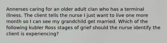 Annerses caring for an older adult clan who has a terminal illness. The client tells the nurse I just want to live one more month so I can see my grandchild get married. Which of the following kubler Ross stages of grief should the nurse identify the client is experiencing?