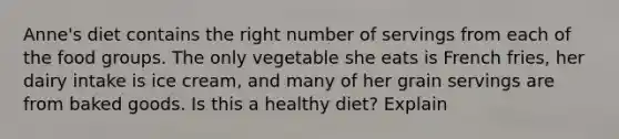 Anne's diet contains the right number of servings from each of the food groups. The only vegetable she eats is French fries, her dairy intake is ice cream, and many of her grain servings are from baked goods. Is this a healthy diet? Explain