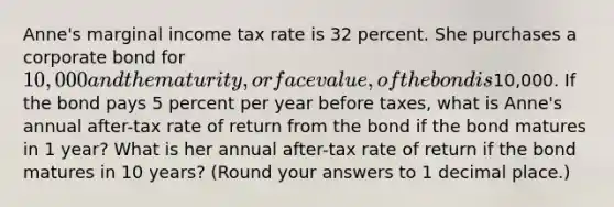 Anne's marginal income tax rate is 32 percent. She purchases a corporate bond for 10,000 and the maturity, or face value, of the bond is10,000. If the bond pays 5 percent per year before taxes, what is Anne's annual after-tax rate of return from the bond if the bond matures in 1 year? What is her annual after-tax rate of return if the bond matures in 10 years? (Round your answers to 1 decimal place.)