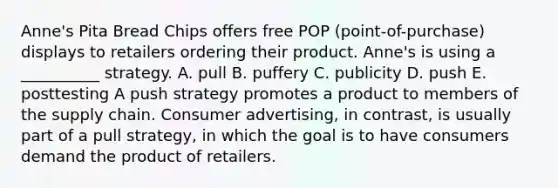 Anne's Pita Bread Chips offers free POP (point-of-purchase) displays to retailers ordering their product. Anne's is using a __________ strategy. A. pull B. puffery C. publicity D. push E. posttesting A push strategy promotes a product to members of the supply chain. Consumer advertising, in contrast, is usually part of a pull strategy, in which the goal is to have consumers demand the product of retailers.