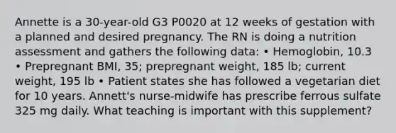 Annette is a 30-year-old G3 P0020 at 12 weeks of gestation with a planned and desired pregnancy. The RN is doing a nutrition assessment and gathers the following data: • Hemoglobin, 10.3 • Prepregnant BMI, 35; prepregnant weight, 185 lb; current weight, 195 lb • Patient states she has followed a vegetarian diet for 10 years. Annett's nurse-midwife has prescribe ferrous sulfate 325 mg daily. What teaching is important with this supplement?