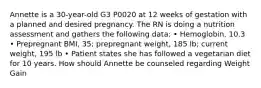 Annette is a 30-year-old G3 P0020 at 12 weeks of gestation with a planned and desired pregnancy. The RN is doing a nutrition assessment and gathers the following data: • Hemoglobin, 10.3 • Prepregnant BMI, 35; prepregnant weight, 185 lb; current weight, 195 lb • Patient states she has followed a vegetarian diet for 10 years. How should Annette be counseled regarding Weight Gain