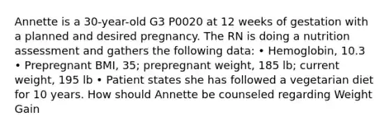 Annette is a 30-year-old G3 P0020 at 12 weeks of gestation with a planned and desired pregnancy. The RN is doing a nutrition assessment and gathers the following data: • Hemoglobin, 10.3 • Prepregnant BMI, 35; prepregnant weight, 185 lb; current weight, 195 lb • Patient states she has followed a vegetarian diet for 10 years. How should Annette be counseled regarding Weight Gain