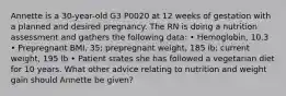 Annette is a 30-year-old G3 P0020 at 12 weeks of gestation with a planned and desired pregnancy. The RN is doing a nutrition assessment and gathers the following data: • Hemoglobin, 10.3 • Prepregnant BMI, 35; prepregnant weight, 185 lb; current weight, 195 lb • Patient states she has followed a vegetarian diet for 10 years. What other advice relating to nutrition and weight gain should Annette be given?