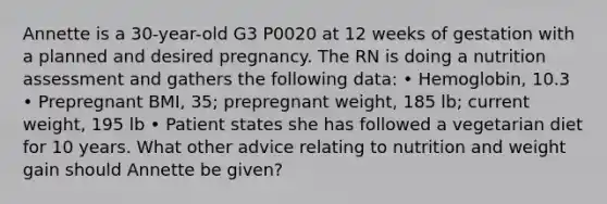 Annette is a 30-year-old G3 P0020 at 12 weeks of gestation with a planned and desired pregnancy. The RN is doing a nutrition assessment and gathers the following data: • Hemoglobin, 10.3 • Prepregnant BMI, 35; prepregnant weight, 185 lb; current weight, 195 lb • Patient states she has followed a vegetarian diet for 10 years. What other advice relating to nutrition and weight gain should Annette be given?