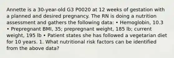 Annette is a 30-year-old G3 P0020 at 12 weeks of gestation with a planned and desired pregnancy. The RN is doing a nutrition assessment and gathers the following data: • Hemoglobin, 10.3 • Prepregnant BMI, 35; prepregnant weight, 185 lb; current weight, 195 lb • Patient states she has followed a vegetarian diet for 10 years. 1. What nutritional risk factors can be identified from the above data?