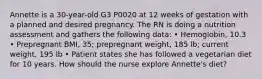 Annette is a 30-year-old G3 P0020 at 12 weeks of gestation with a planned and desired pregnancy. The RN is doing a nutrition assessment and gathers the following data: • Hemoglobin, 10.3 • Prepregnant BMI, 35; prepregnant weight, 185 lb; current weight, 195 lb • Patient states she has followed a vegetarian diet for 10 years. How should the nurse explore Annette's diet?