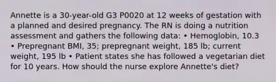 Annette is a 30-year-old G3 P0020 at 12 weeks of gestation with a planned and desired pregnancy. The RN is doing a nutrition assessment and gathers the following data: • Hemoglobin, 10.3 • Prepregnant BMI, 35; prepregnant weight, 185 lb; current weight, 195 lb • Patient states she has followed a vegetarian diet for 10 years. How should the nurse explore Annette's diet?