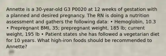 Annette is a 30-year-old G3 P0020 at 12 weeks of gestation with a planned and desired pregnancy. The RN is doing a nutrition assessment and gathers the following data: • Hemoglobin, 10.3 • Prepregnant BMI, 35; prepregnant weight, 185 lb; current weight, 195 lb • Patient states she has followed a vegetarian diet for 10 years. What high-iron foods should be recommended to Annette?