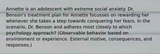 Annette is an adolescent with extreme social anxiety. Dr. Benson's treatment plan for Annette focusses on rewarding her whenever she takes a step towards conquering her fears. In the scenario, Dr. Benson and adheres most closely to which psychology approach? (Observable behavior based on environment or experience. External motive, consequences, and responses.)